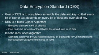 Data Encryption Standard (DES)
• Goal of DES is to completely scramble the data and key so that every
bit of cipher text depends on every bit of data and ever bit of key
• DES is a block Cipher Algorithm
– Encodes plaintext in 64 bit chunks
– One parity bit for each of the 8 bytes thus it reduces to 56 bits
• It is the most used algorithm
– Standard approved by US National Bureau of Standards for Commercial and
nonclassified US government use in 1993
Friday, 11 March 2016 31
 