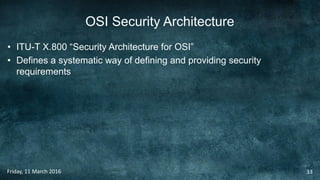 OSI Security Architecture
• ITU-T X.800 “Security Architecture for OSI”
• Defines a systematic way of defining and providing security
requirements
Friday, 11 March 2016 33
 