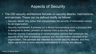 Aspects of Security
• The OSI security architecture focuses on security attacks, mechanisms,
and services. These can be defined briefly as follows:
– Security attack: Any action that compromises the security of information owned
by an organization.
– Security mechanism: A process (or a device incorporating such a process) that
is designed to detect, prevent, or recover from a security attack.
– Security service: A processing or communication service that enhances the
security of the data processing systems and the information transfers of an
organization. The services are intended to counter security attacks, and they
make use of one or more security mechanisms to provide the service.
Friday, 11 March 2016 34
 