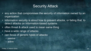 Security Attack
• any action that compromises the security of information owned by an
organization
• information security is about how to prevent attacks, or failing that, to
detect attacks on information-based systems
• often threat & attack used to mean same thing
• have a wide range of attacks
• can focus of generic types of attacks
– passive
– active
Friday, 11 March 2016 35
 