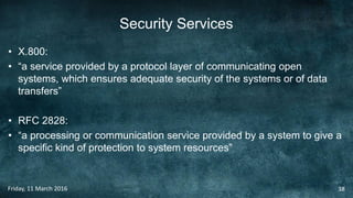 Security Services
• X.800:
• “a service provided by a protocol layer of communicating open
systems, which ensures adequate security of the systems or of data
transfers”
• RFC 2828:
• “a processing or communication service provided by a system to give a
specific kind of protection to system resources”
Friday, 11 March 2016 38
 