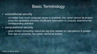 Basic Terminology
• unconditional security
– no matter how much computer power is available, the cipher cannot be broken
since the ciphertext provides insufficient information to uniquely determine the
corresponding plaintext
• computational security
– given limited computing resources (eg time needed for calculations is greater
than age of universe), the cipher cannot be broken
Friday, 11 March 2016 5
 