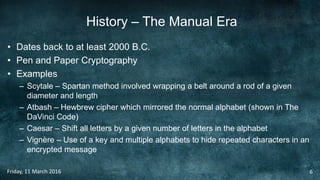 History – The Manual Era
• Dates back to at least 2000 B.C.
• Pen and Paper Cryptography
• Examples
– Scytale – Spartan method involved wrapping a belt around a rod of a given
diameter and length
– Atbash – Hewbrew cipher which mirrored the normal alphabet (shown in The
DaVinci Code)
– Caesar – Shift all letters by a given number of letters in the alphabet
– Vignère – Use of a key and multiple alphabets to hide repeated characters in an
encrypted message
Friday, 11 March 2016 6
 