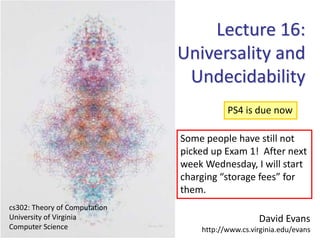 David Evans
http://www.cs.virginia.edu/evans
cs302: Theory of Computation
University of Virginia
Computer Science
Lecture 16:
Universality and
Undecidability
PS4 is due now
Some people have still not
picked up Exam 1! After next
week Wednesday, I will start
charging “storage fees” for
them.
 