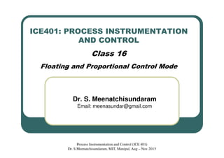 ICE401: PROCESS INSTRUMENTATION
AND CONTROL
Class 16
Floating and Proportional Control Mode
Dr. S. Meenatchisundaram
Email: meenasundar@gmail.com
Process Instrumentation and Control (ICE 401)
Dr. S.Meenatchisundaram, MIT, Manipal, Aug – Nov 2015
 