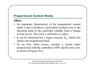 Proportional Control Mode:
Process Instrumentation and Control (ICE 401)
Dr. S.Meenatchisundaram, MIT, Manipal, Aug – Nov 2015
Offset:
• An important characteristic of the proportional control
mode is that it produces a permanent residual error in the
operating point of the controlled variable when a change
in load occurs. This error is referred to as offset.
• It can be minimized by a larger constant, Kp, which also
reduces the proportional band.
• To see how offset occurs, consider a system under
nominal load with the controller at 50% and the error zero,
as shown in Figure 16.4.
 