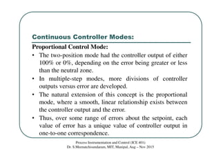 Continuous Controller Modes:
Process Instrumentation and Control (ICE 401)
Dr. S.Meenatchisundaram, MIT, Manipal, Aug – Nov 2015
Proportional Control Mode:
• The two-position mode had the controller output of either
100% or 0%, depending on the error being greater or less
than the neutral zone.
• In multiple-step modes, more divisions of controller
outputs versus error are developed.
• The natural extension of this concept is the proportional
mode, where a smooth, linear relationship exists between
the controller output and the error.
• Thus, over some range of errors about the setpoint, each
value of error has a unique value of controller output in
one-to-one correspondence.
 