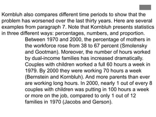Kornbluh also compares different time periods to show that the
problem has worsened over the last thirty years. Here are several
examples from paragraph 7. Note that Kornbluh presents statistics
in three different ways: percentages, numbers, and proportion.
Between 1970 and 2000, the percentage of mothers in
the workforce rose from 38 to 67 percent (Smolensky
and Gootman). Moreover, the number of hours worked
by dual-income families has increased dramatically.
Couples with children worked a full 60 hours a week in
1979. By 2000 they were working 70 hours a week
(Bernstein and Kornbluh). And more parents than ever
are working long hours. In 2000, nearly 1 out of every 8
couples with children was putting in 100 hours a week
or more on the job, compared to only 1 out of 12
families in 1970 (Jacobs and Gerson).

 