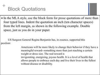 +

Block Quotations

 In

the MLA style, use the block form for prose quotations of more than
four typed lines. Indent the quotation an inch (ten character spaces)
from the left margin, as shown in the following example. Double
space, just as you do in your paper.

US Surgeon General Regina Benjamin has, in essence, supported this
position:
Americans will be more likely to change their behavior if they have a
meaningful reward--something more than just reaching a certain
weight or dress size. The real reward is
invigorating, energizing, joyous health. It is a level of health that
allows people to embrace each day and live their lives to the fullest
without disease or disability.

 