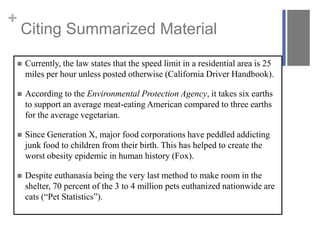 +

Citing Summarized Material



Currently, the law states that the speed limit in a residential area is 25
miles per hour unless posted otherwise (California Driver Handbook).



According to the Environmental Protection Agency, it takes six earths
to support an average meat-eating American compared to three earths
for the average vegetarian.



Since Generation X, major food corporations have peddled addicting
junk food to children from their birth. This has helped to create the
worst obesity epidemic in human history (Fox).



Despite euthanasia being the very last method to make room in the
shelter, 70 percent of the 3 to 4 million pets euthanized nationwide are
cats (“Pet Statistics”).

 
