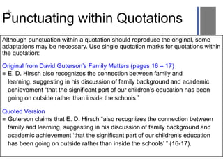 +

Punctuating within Quotations
Although punctuation within a quotation should reproduce the original, some
adaptations may be necessary. Use single quotation marks for quotations within
the quotation:
Original from David Guterson‟s Family Matters (pages 16 – 17)
 E. D. Hirsch also recognizes the connection between family and
learning, suggesting in his discussion of family background and academic
achievement “that the significant part of our children‟s education has been
going on outside rather than inside the schools.”

Quoted Version
 Guterson claims that E. D. Hirsch “also recognizes the connection between
family and learning, suggesting in his discussion of family background and
academic achievement „that the significant part of our children‟s education
has been going on outside rather than inside the schools‟ ” (16-17).

 