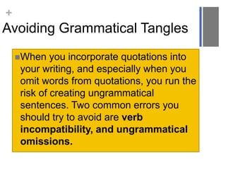 +

Avoiding Grammatical Tangles
When

you incorporate quotations into
your writing, and especially when you
omit words from quotations, you run the
risk of creating ungrammatical
sentences. Two common errors you
should try to avoid are verb
incompatibility, and ungrammatical
omissions.

 