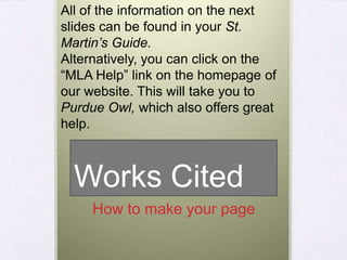 All of the information on the next
slides can be found in your St.
Martin’s Guide.
Alternatively, you can click on the
“MLA Help” link on the homepage of
our website. This will take you to
Purdue Owl, which also offers great
help.

Works Cited
How to make your page

 