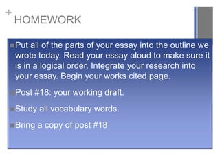 +

HOMEWORK

 Put

all of the parts of your essay into the outline we
wrote today. Read your essay aloud to make sure it
is in a logical order. Integrate your research into
your essay. Begin your works cited page.

 Post

#18: your working draft.

 Study

all vocabulary words.

 Bring

a copy of post #18

 