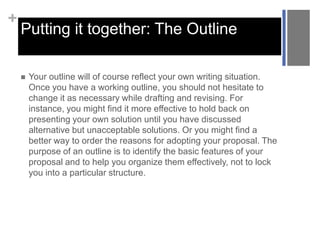 +

Putting it together: The Outline


Your outline will of course reflect your own writing situation.
Once you have a working outline, you should not hesitate to
change it as necessary while drafting and revising. For
instance, you might find it more effective to hold back on
presenting your own solution until you have discussed
alternative but unacceptable solutions. Or you might find a
better way to order the reasons for adopting your proposal. The
purpose of an outline is to identify the basic features of your
proposal and to help you organize them effectively, not to lock
you into a particular structure.

 