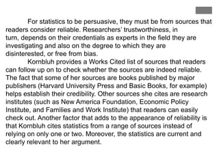 For statistics to be persuasive, they must be from sources that
readers consider reliable. Researchers‟ trustworthiness, in
turn, depends on their credentials as experts in the field they are
investigating and also on the degree to which they are
disinterested, or free from bias.
Kornbluh provides a Works Cited list of sources that readers
can follow up on to check whether the sources are indeed reliable.
The fact that some of her sources are books published by major
publishers (Harvard University Press and Basic Books, for example)
helps establish their credibility. Other sources she cites are research
institutes (such as New America Foundation, Economic Policy
Institute, and Families and Work Institute) that readers can easily
check out. Another factor that adds to the appearance of reliability is
that Kornbluh cites statistics from a range of sources instead of
relying on only one or two. Moreover, the statistics are current and
clearly relevant to her argument.

 