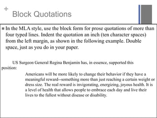 +

Block Quotations

 In

the MLA style, use the block form for prose quotations of more than
four typed lines. Indent the quotation an inch (ten character spaces)
from the left margin, as shown in the following example. Double
space, just as you do in your paper.

US Surgeon General Regina Benjamin has, in essence, supported this
position:
Americans will be more likely to change their behavior if they have a
meaningful reward--something more than just reaching a certain weight or
dress size. The real reward is invigorating, energizing, joyous health. It is
a level of health that allows people to embrace each day and live their
lives to the fullest without disease or disability.

 