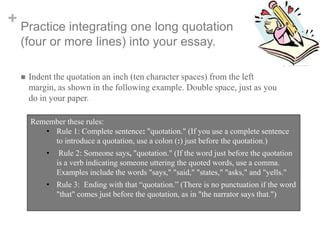 + Practice integrating one long quotation
(four or more lines) into your essay.


Indent the quotation an inch (ten character spaces) from the left
margin, as shown in the following example. Double space, just as you
do in your paper.
Remember these rules:
• Rule 1: Complete sentence: "quotation." (If you use a complete sentence
to introduce a quotation, use a colon (:) just before the quotation.)
•

Rule 2: Someone says, "quotation." (If the word just before the quotation
is a verb indicating someone uttering the quoted words, use a comma.
Examples include the words "says," "said," "states," "asks," and "yells."

• Rule 3: Ending with that “quotation.” (There is no punctuation if the word
"that" comes just before the quotation, as in "the narrator says that.")

 