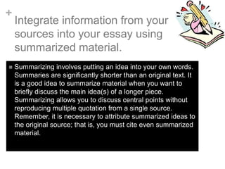 +



Integrate information from your
sources into your essay using
summarized material.
Summarizing involves putting an idea into your own words.
Summaries are significantly shorter than an original text. It
is a good idea to summarize material when you want to
briefly discuss the main idea(s) of a longer piece.
Summarizing allows you to discuss central points without
reproducing multiple quotation from a single source.
Remember, it is necessary to attribute summarized ideas to
the original source; that is, you must cite even summarized
material.

 