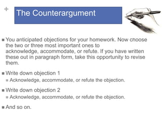+ The Counterargument
 You

anticipated objections for your homework. Now choose
the two or three most important ones to
acknowledge, accommodate, or refute. If you have written
these out in paragraph form, take this opportunity to revise
them.

 Write


Acknowledge, accommodate, or refute the objection.

 Write


down objection 1
down objection 2

Acknowledge, accommodate, or refute the objection.

 And

so on.

 