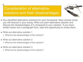 +
Consideration of alternative
solutions and their disadvantages


You identified alternative solutions for your homework. Now choose those
you will discuss in your essay. Write out each alternative solution and
discuss the disadvantages of it compared to your solution. If you have
written these out in paragraph form, take this opportunity to revise them.



Write out alternative solution 1




Write out alternative solution 2




What are the disadvantages of this solution?

What are the disadvantages of this solution?

Write out alternative solution 3


What are the disadvantages of this solution?

 