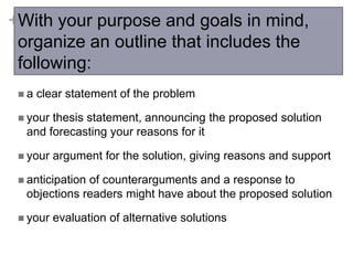 +With your purpose and goals in mind,
organize an outline that includes the
following:
a

clear statement of the problem

 your

thesis statement, announcing the proposed solution
and forecasting your reasons for it

 your

argument for the solution, giving reasons and support

 anticipation

of counterarguments and a response to
objections readers might have about the proposed solution

 your

evaluation of alternative solutions

 