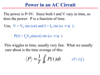 The power is P=IV. Since both I and V vary in time, so
does the power: P is a function of time.
Power in an AC Circuit
Use, V = VP sin (?t) and I = IP sin (??t+??) :
P(t) = IpVpsin(?t) sin (??t+??)
This wiggles in time, usually very fast. What we usually
care about is the time average of this:
P
T
P t dt
T
? ?
1
0
( ) (T=1/f )
 
