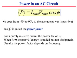 Power in an AC Circuit
P I V
rms rms
? cos?
?? goes from -900
to 900
, so the average power is positive)
cos(?? is called the power factor.
For a purely resistive circuit the power factor is 1.
When R=0, cos(?)=0 (energy is traded but not dissipated).
Usually the power factor depends on frequency.
 