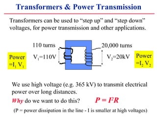 Transformers & Power Transmission
20,000 turns
V1=110V V2=20kV
110 turns
Transformers can be used to step up and step down
voltages, for power transmission and other applications.
Power
=I1 V1
Power
=I2 V2
We use high voltage (e.g. 365 kV) to transmit electrical
power over long distances.
Why do we want to do this? P = I2
R
(P = power dissipation in the line - I is smaller at high voltages)
 