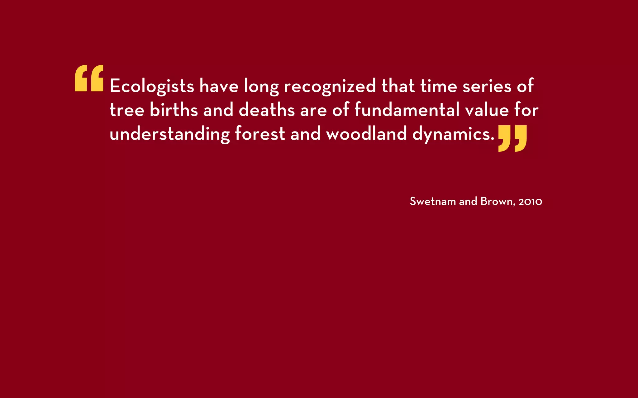 “   Ecologists have long recognized that time series of
    tree births and deaths are of fundamental value for


                                                     ”
    understanding forest and woodland dynamics.


                                       Swetnam and Brown, 2010
 