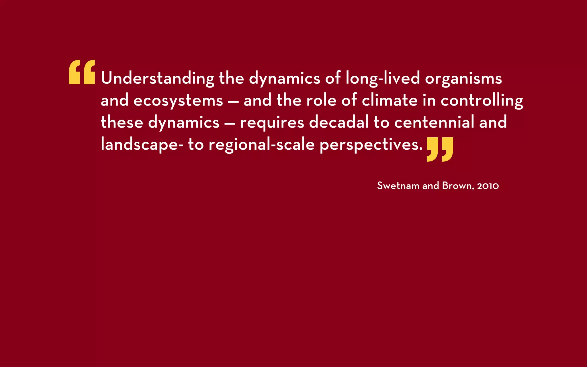 “   Understanding the dynamics of long-lived organisms
    and ecosystems — and the role of climate in controlling
    these dynamics — requires decadal to centennial and


                                               ”
    landscape- to regional-scale perspectives.

                                       Swetnam and Brown, 2010
 