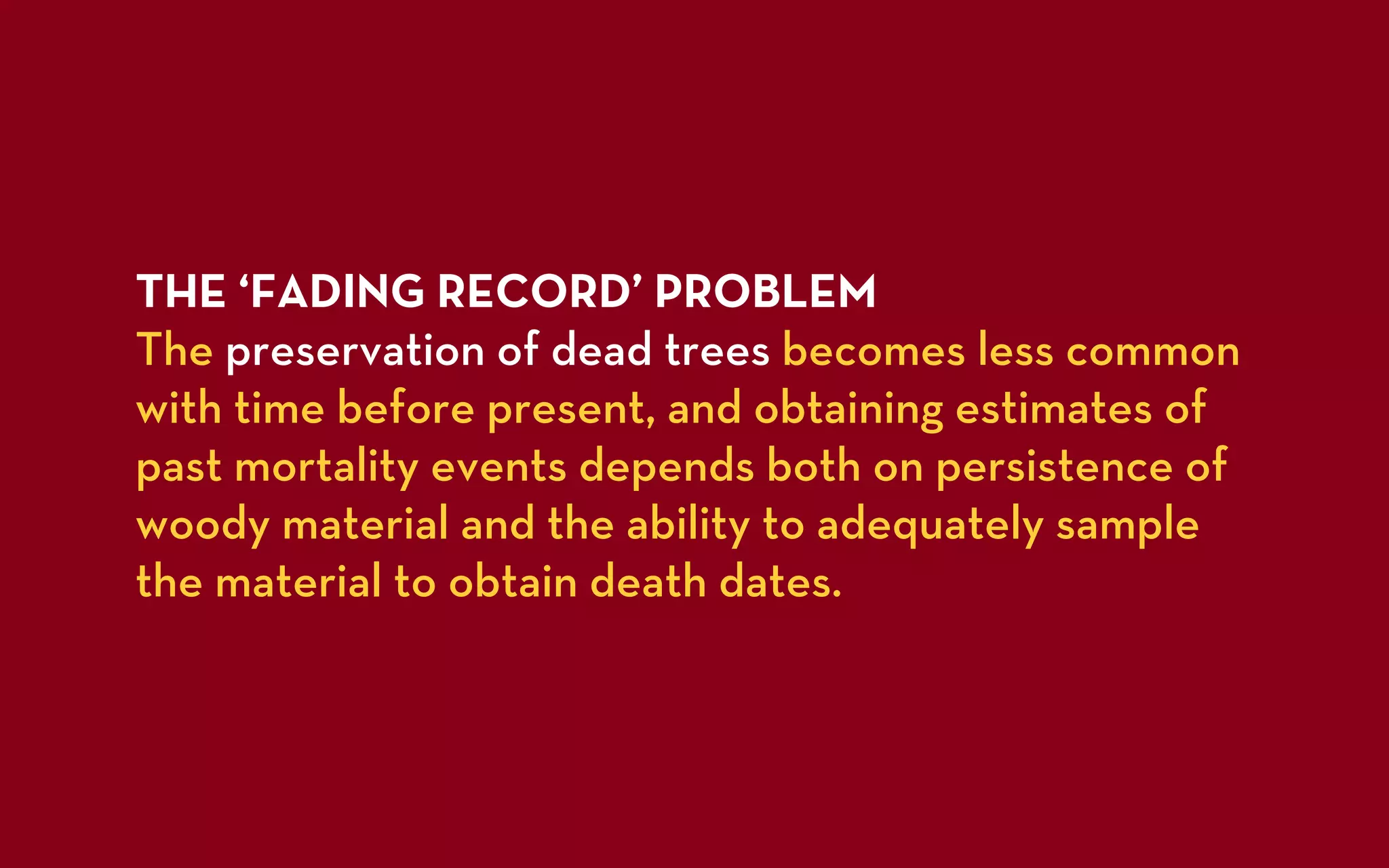 THE ‘FADING RECORD’ PROBLEM
The preservation of dead trees becomes less common
with time before present, and obtaining estimates of
past mortality events depends both on persistence of
woody material and the ability to adequately sample
the material to obtain death dates.
 