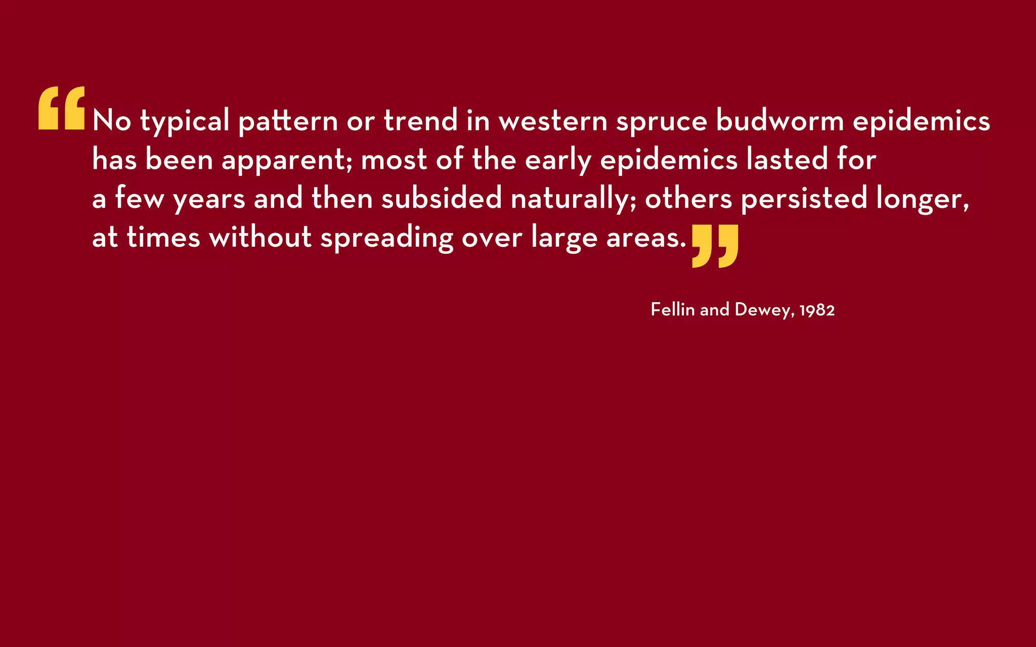 “   No typical pa ern or trend in western spruce budworm epidemics
    has been apparent; most of the early epidemics lasted for
    a few years and then subsided naturally; others persisted longer,


                                                ”
    at times without spreading over large areas.

                                            Fellin and Dewey, 1982
 