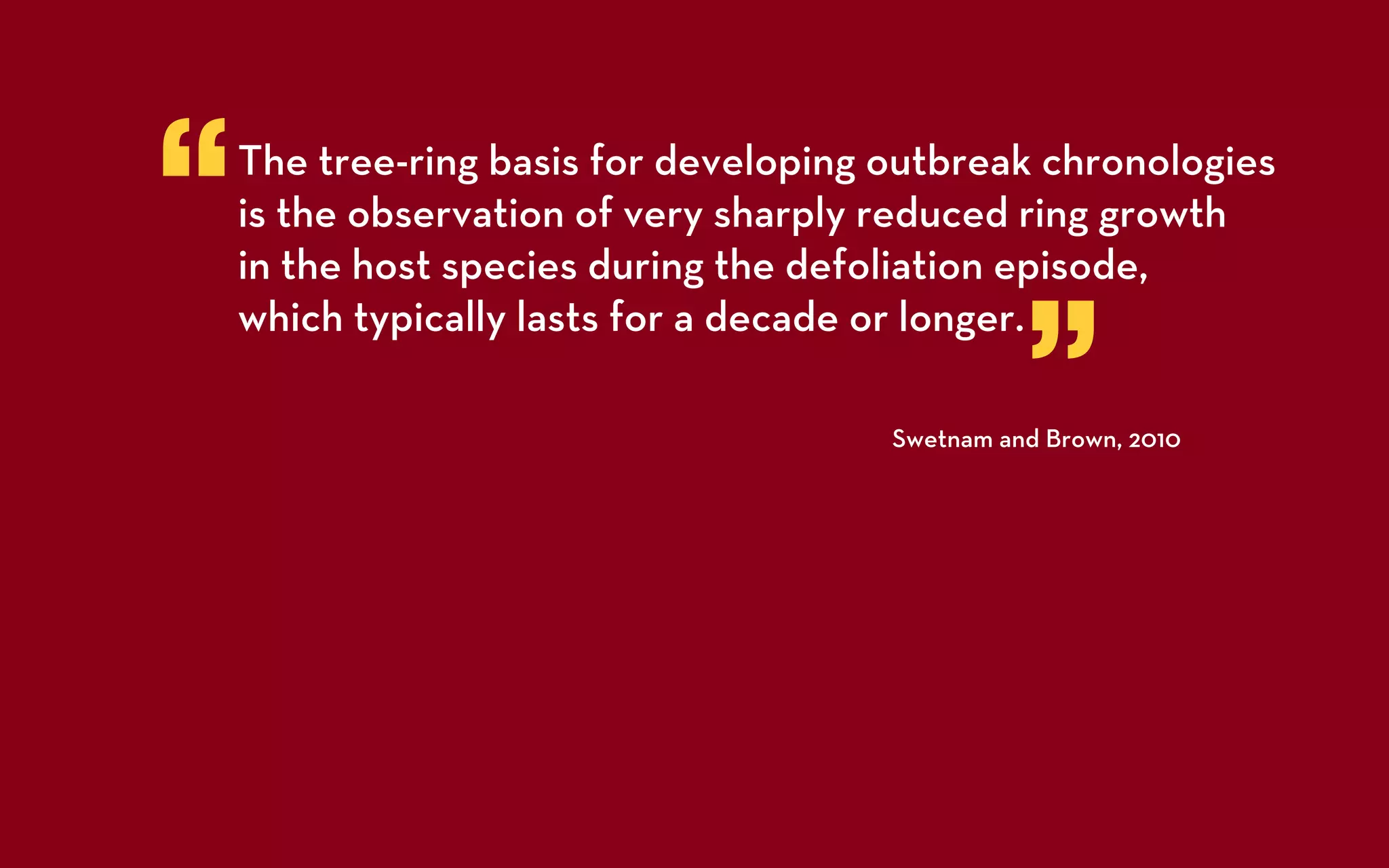 “   The tree-ring basis for developing outbreak chronologies
    is the observation of very sharply reduced ring growth
    in the host species during the defoliation episode,


                                                 ”
    which typically lasts for a decade or longer.

                                       Swetnam and Brown, 2010
 