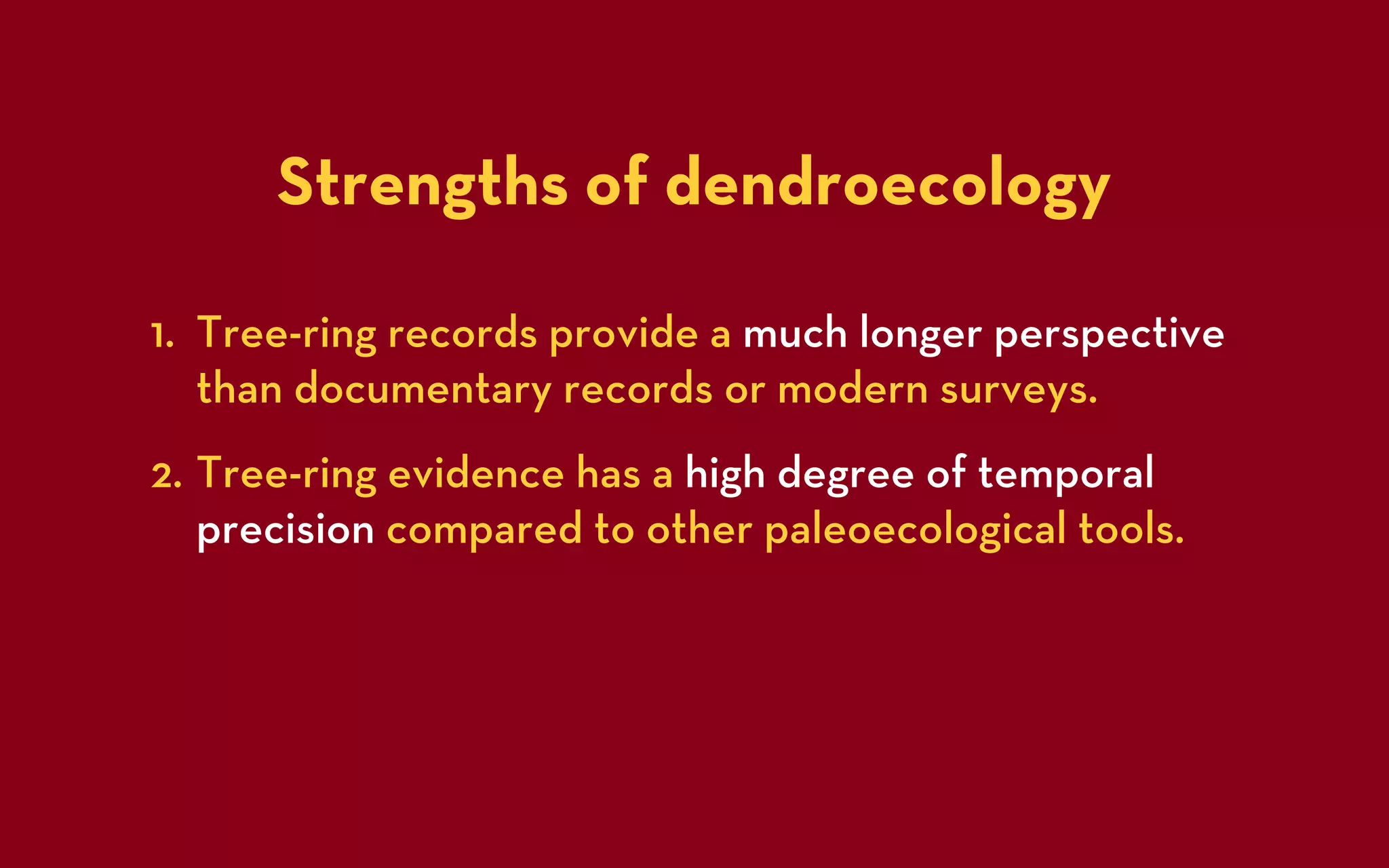Strengths of dendroecology

1. Tree-ring records provide a much longer perspective
   than documentary records or modern surveys.
2. Tree-ring evidence has a high degree of temporal
   precision compared to other paleoecological tools.
 