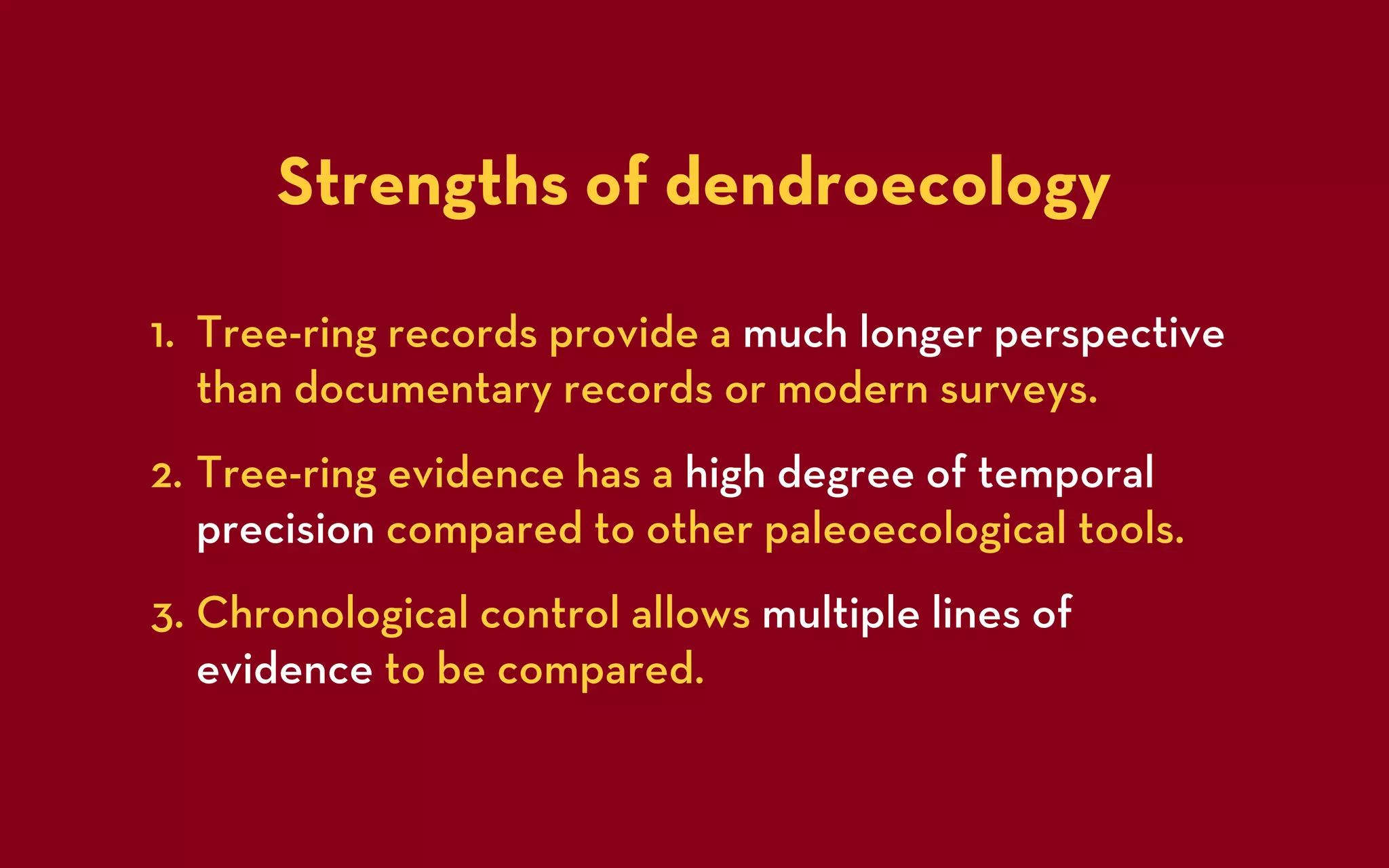 Strengths of dendroecology

1. Tree-ring records provide a much longer perspective
   than documentary records or modern surveys.
2. Tree-ring evidence has a high degree of temporal
   precision compared to other paleoecological tools.
3. Chronological control allows multiple lines of
   evidence to be compared.
 