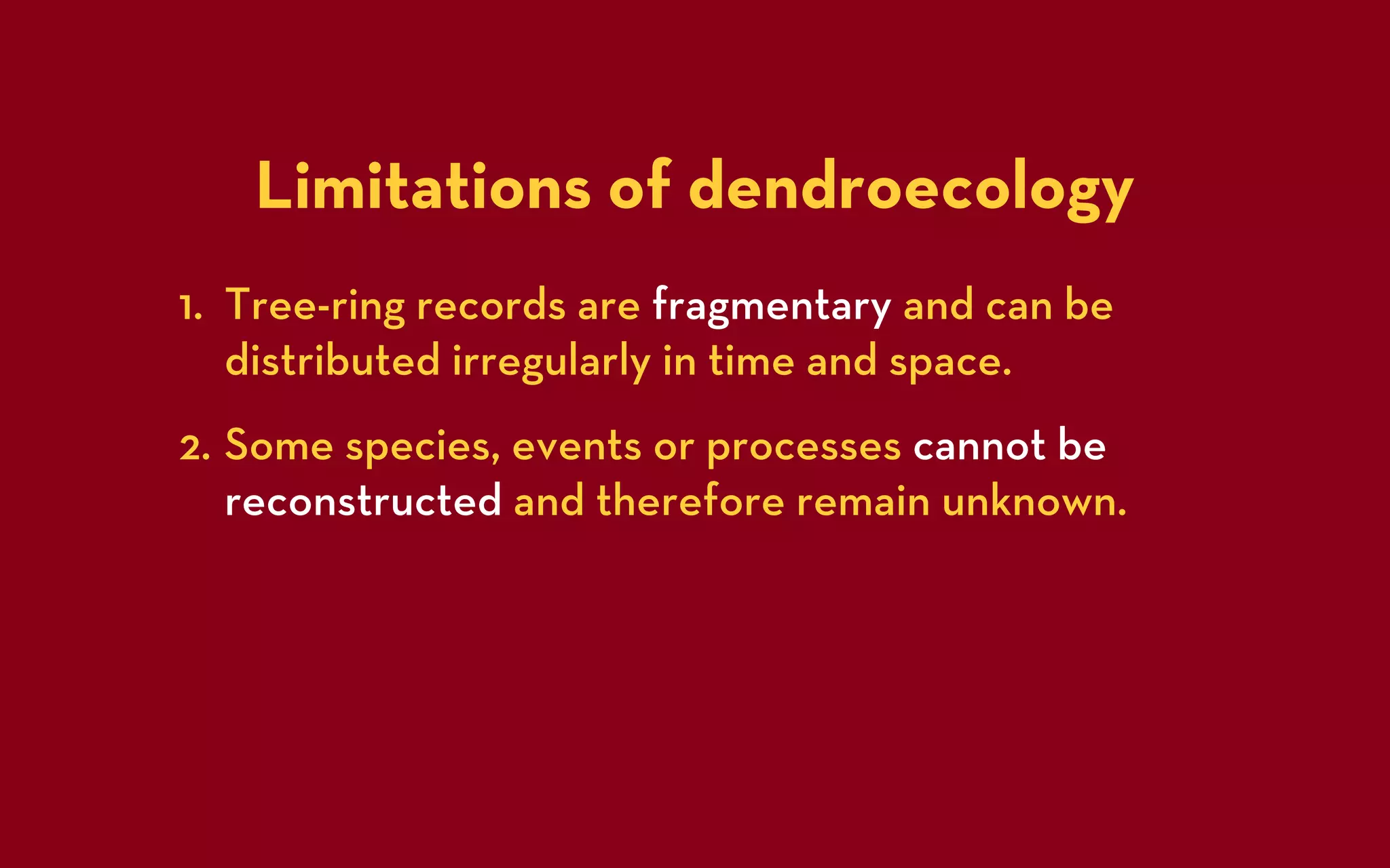 Limitations of dendroecology
1. Tree-ring records are fragmentary and can be
   distributed irregularly in time and space.
2. Some species, events or processes cannot be
   reconstructed and therefore remain unknown.
 
