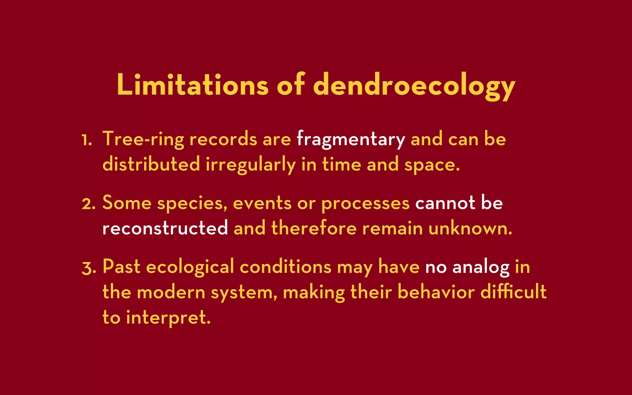 Limitations of dendroecology
1. Tree-ring records are fragmentary and can be
   distributed irregularly in time and space.
2. Some species, events or processes cannot be
   reconstructed and therefore remain unknown.
3. Past ecological conditions may have no analog in
   the modern system, making their behavior diﬃcult
   to interpret.
 