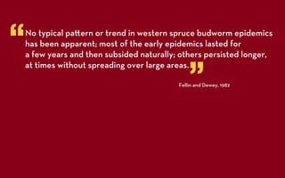 “   No typical pa ern or trend in western spruce budworm epidemics
    has been apparent; most of the early epidemics lasted for
    a few years and then subsided naturally; others persisted longer,


                                                ”
    at times without spreading over large areas.

                                            Fellin and Dewey, 1982
 