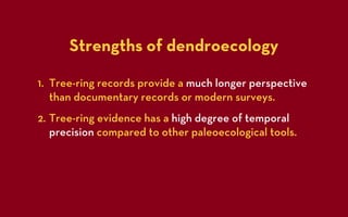 Strengths of dendroecology

1. Tree-ring records provide a much longer perspective
   than documentary records or modern surveys.
2. Tree-ring evidence has a high degree of temporal
   precision compared to other paleoecological tools.
 