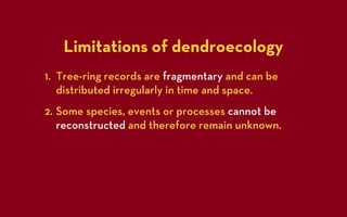 Limitations of dendroecology
1. Tree-ring records are fragmentary and can be
   distributed irregularly in time and space.
2. Some species, events or processes cannot be
   reconstructed and therefore remain unknown.
 