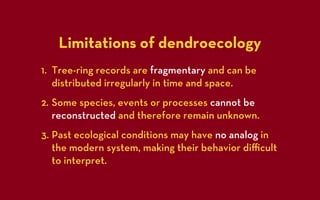 Limitations of dendroecology
1. Tree-ring records are fragmentary and can be
   distributed irregularly in time and space.
2. Some species, events or processes cannot be
   reconstructed and therefore remain unknown.
3. Past ecological conditions may have no analog in
   the modern system, making their behavior diﬃcult
   to interpret.
 
