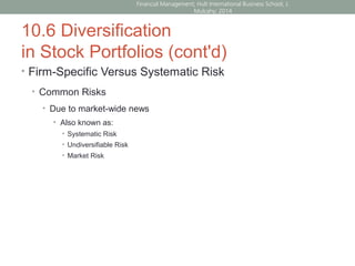 10.6 Diversification
in Stock Portfolios (cont'd)
• Firm-Specific Versus Systematic Risk
• Common Risks
• Due to market-wide news
• Also known as:
• Systematic Risk
• Undiversifiable Risk
• Market Risk
Financial Management; Hult International Business School; J.
Mulcahy; 2014
 
