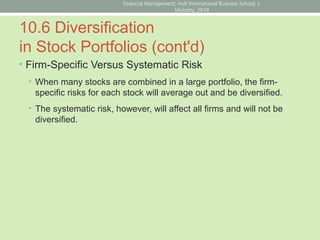 10.6 Diversification
in Stock Portfolios (cont'd)
• Firm-Specific Versus Systematic Risk
• When many stocks are combined in a large portfolio, the firm-
specific risks for each stock will average out and be diversified.
• The systematic risk, however, will affect all firms and will not be
diversified.
Financial Management; Hult International Business School; J.
Mulcahy; 2014
 