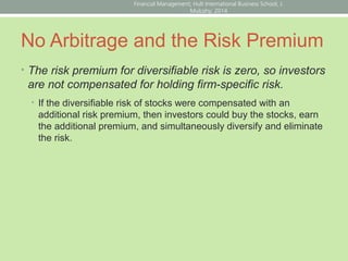 No Arbitrage and the Risk Premium
• The risk premium for diversifiable risk is zero, so investors
are not compensated for holding firm-specific risk.
• If the diversifiable risk of stocks were compensated with an
additional risk premium, then investors could buy the stocks, earn
the additional premium, and simultaneously diversify and eliminate
the risk.
Financial Management; Hult International Business School; J.
Mulcahy; 2014
 