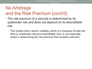 No Arbitrage
and the Risk Premium (cont'd)
• The risk premium of a security is determined by its
systematic risk and does not depend on its diversifiable
risk.
• This implies that a stock’s volatility, which is a measure of total risk
(that is, systematic risk plus diversifiable risk), is not especially
useful in determining the risk premium that investors will earn.
Financial Management; Hult International Business School; J.
Mulcahy; 2014
 