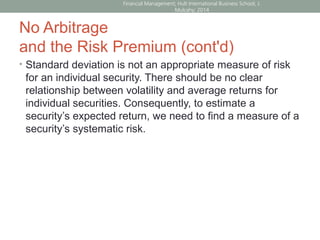 No Arbitrage
and the Risk Premium (cont'd)
• Standard deviation is not an appropriate measure of risk
for an individual security. There should be no clear
relationship between volatility and average returns for
individual securities. Consequently, to estimate a
security’s expected return, we need to find a measure of a
security’s systematic risk.
Financial Management; Hult International Business School; J.
Mulcahy; 2014
 