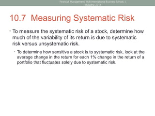 10.7 Measuring Systematic Risk
• To measure the systematic risk of a stock, determine how
much of the variability of its return is due to systematic
risk versus unsystematic risk.
• To determine how sensitive a stock is to systematic risk, look at the
average change in the return for each 1% change in the return of a
portfolio that fluctuates solely due to systematic risk.
Financial Management; Hult International Business School; J.
Mulcahy; 2014
 