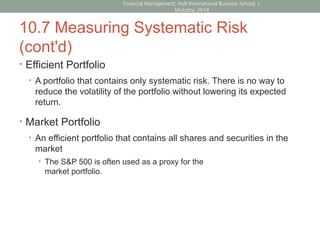 10.7 Measuring Systematic Risk
(cont'd)
• Efficient Portfolio
• A portfolio that contains only systematic risk. There is no way to
reduce the volatility of the portfolio without lowering its expected
return.
• Market Portfolio
• An efficient portfolio that contains all shares and securities in the
market
• The S&P 500 is often used as a proxy for the
market portfolio.
Financial Management; Hult International Business School; J.
Mulcahy; 2014
 