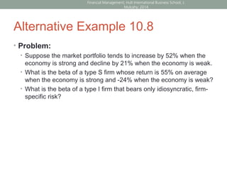 Alternative Example 10.8
• Problem:
• Suppose the market portfolio tends to increase by 52% when the
economy is strong and decline by 21% when the economy is weak.
• What is the beta of a type S firm whose return is 55% on average
when the economy is strong and -24% when the economy is weak?
• What is the beta of a type I firm that bears only idiosyncratic, firm-
specific risk?
Financial Management; Hult International Business School; J.
Mulcahy; 2014
 